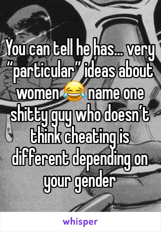 You can tell he has… very “particular” ideas about women 😂 name one shitty guy who doesn’t think cheating is different depending on your gender 