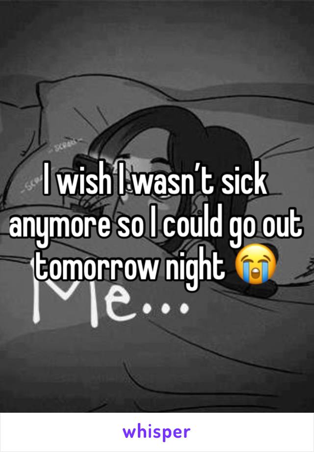 I wish I wasn’t sick anymore so I could go out tomorrow night 😭