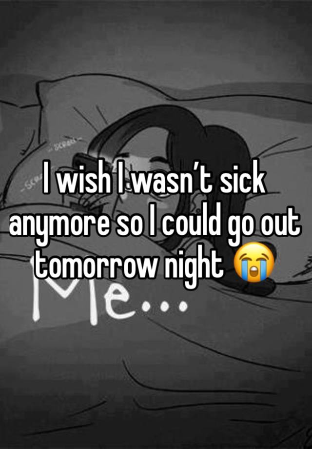 I wish I wasn’t sick anymore so I could go out tomorrow night 😭