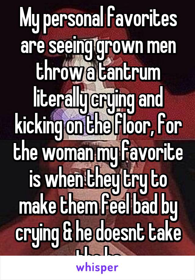 My personal favorites are seeing grown men throw a tantrum literally crying and kicking on the floor, for the woman my favorite is when they try to make them feel bad by crying & he doesnt take the bs