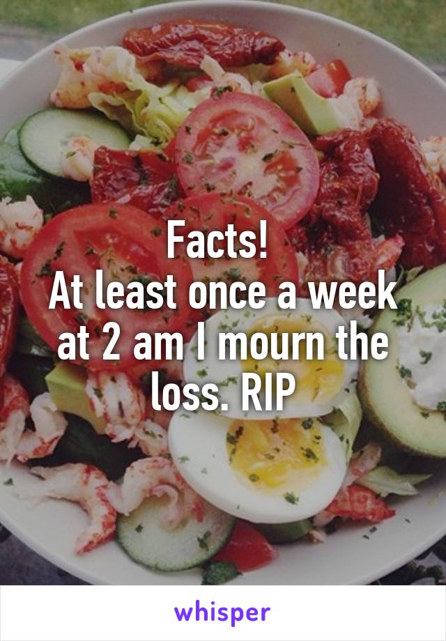 Facts! 
At least once a week at 2 am I mourn the loss. RIP