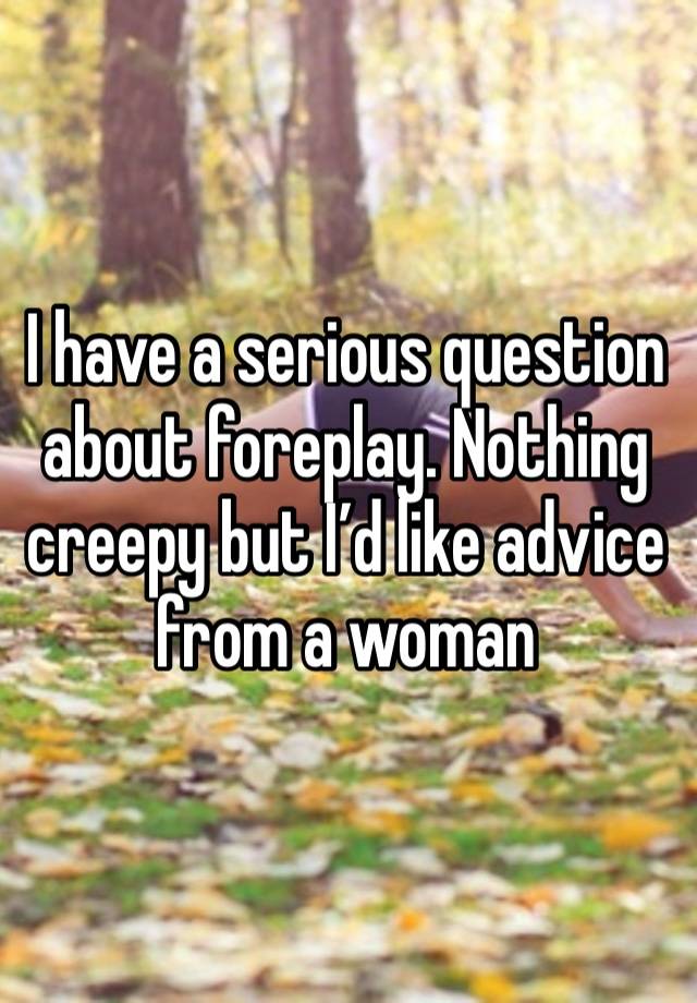 I have a serious question about foreplay. Nothing creepy but I’d like advice from a woman