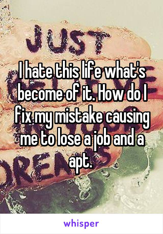 I hate this life what's become of it. How do I fix my mistake causing me to lose a job and a apt. 