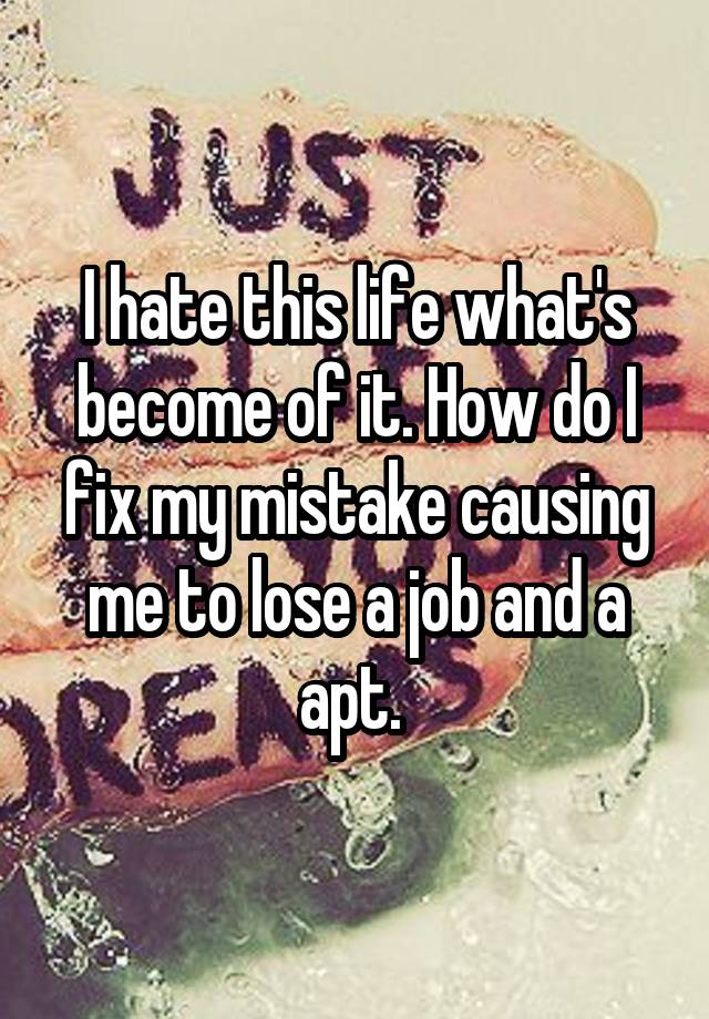 I hate this life what's become of it. How do I fix my mistake causing me to lose a job and a apt. 