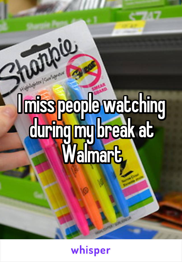 I miss people watching during my break at Walmart