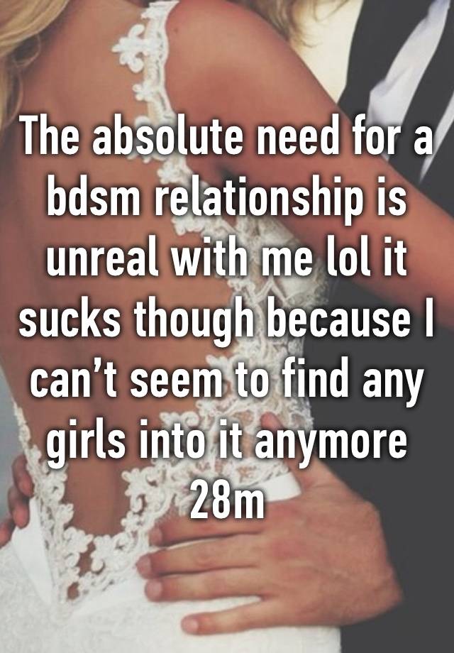 The absolute need for a bdsm relationship is unreal with me lol it sucks though because I can’t seem to find any girls into it anymore 
28m