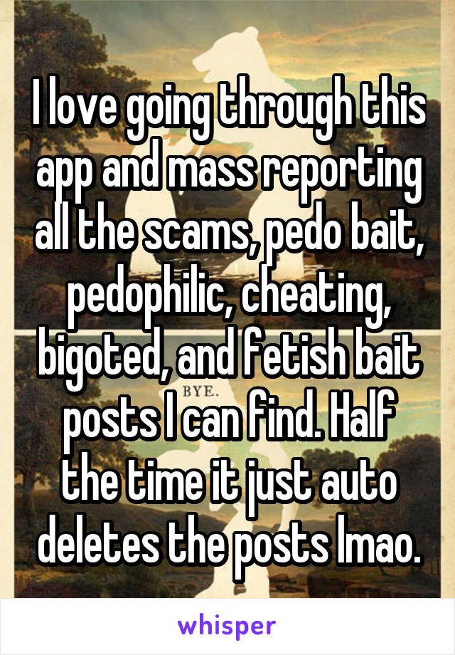 
I love going through this app and mass reporting all the scams, pedo bait, pedophilic, cheating, bigoted, and fetish bait posts I can find. Half the time it just auto deletes the posts lmao.