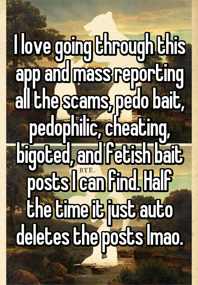 
I love going through this app and mass reporting all the scams, pedo bait, pedophilic, cheating, bigoted, and fetish bait posts I can find. Half the time it just auto deletes the posts lmao.