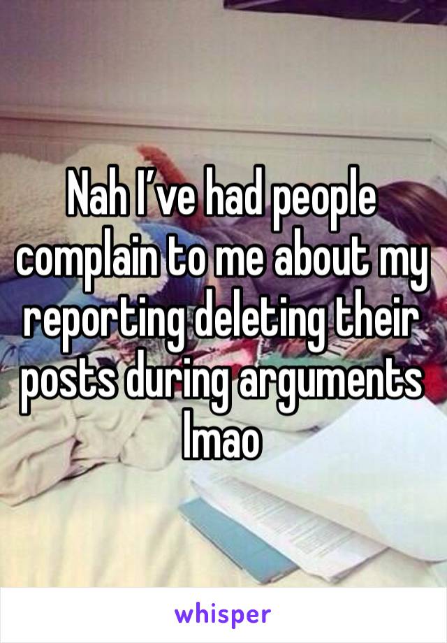 Nah I’ve had people complain to me about my reporting deleting their posts during arguments lmao