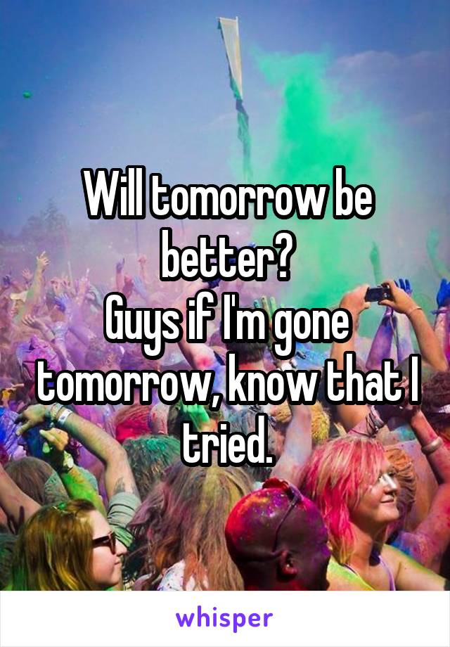 Will tomorrow be better?
Guys if I'm gone tomorrow, know that I tried.