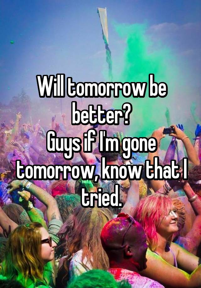 Will tomorrow be better?
Guys if I'm gone tomorrow, know that I tried.