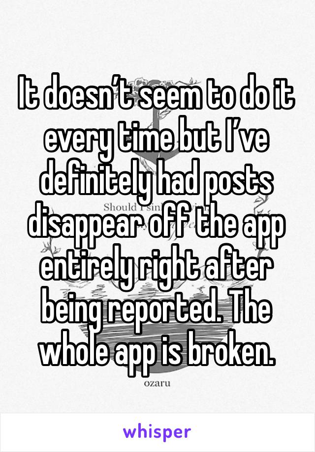 It doesn’t seem to do it every time but I’ve definitely had posts disappear off the app entirely right after being reported. The whole app is broken.