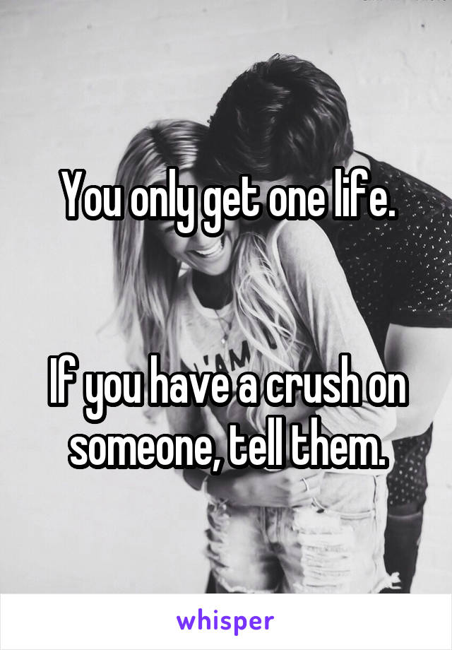 You only get one life.


If you have a crush on someone, tell them.