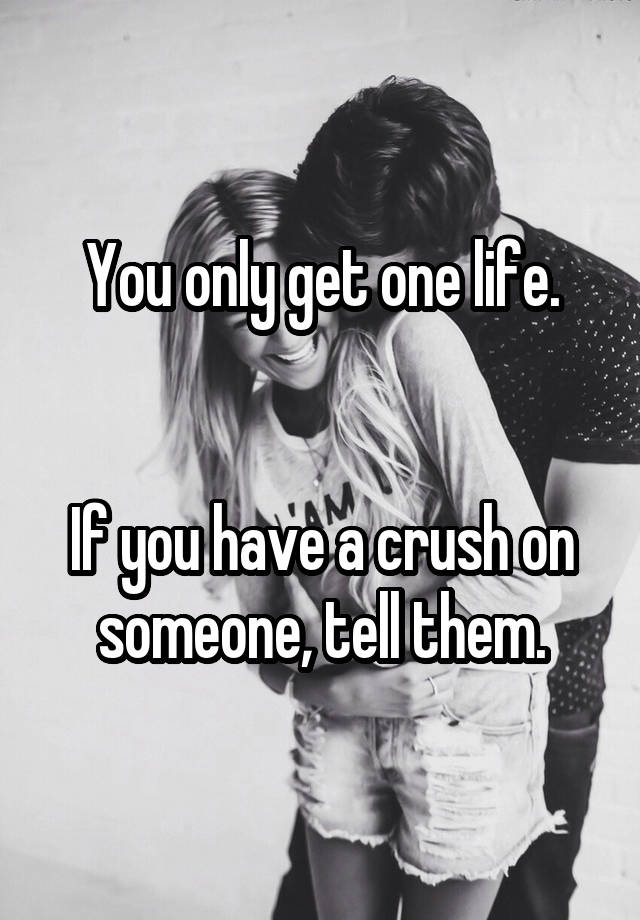 You only get one life.


If you have a crush on someone, tell them.