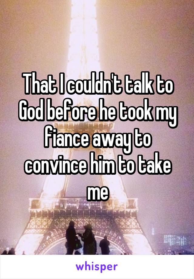 That I couldn't talk to God before he took my fiance away to convince him to take me