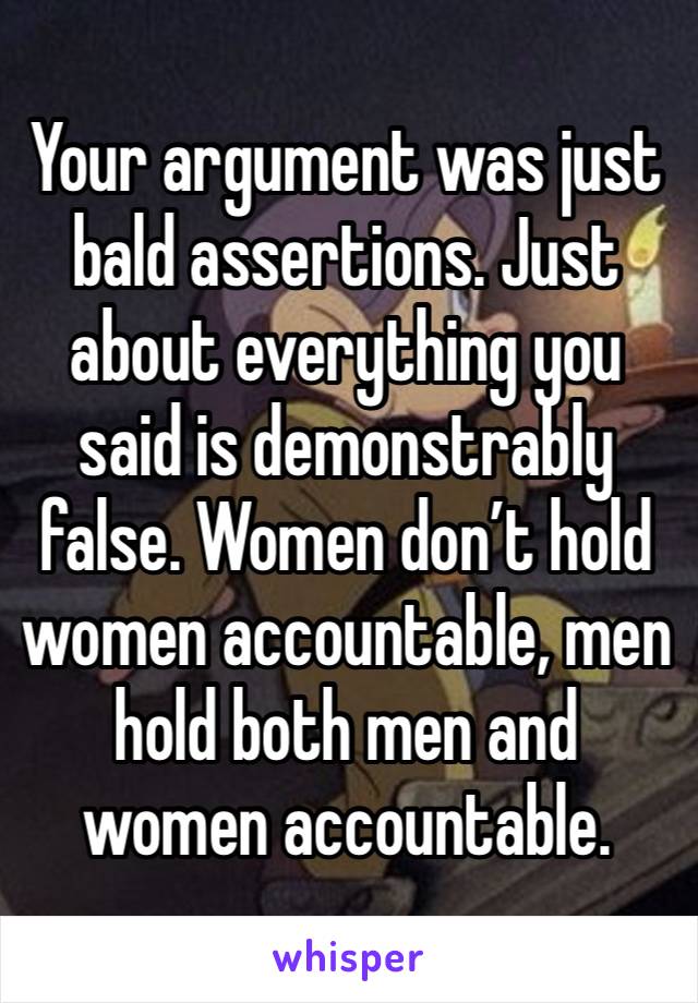 Your argument was just bald assertions. Just about everything you said is demonstrably false. Women don’t hold women accountable, men hold both men and women accountable. 