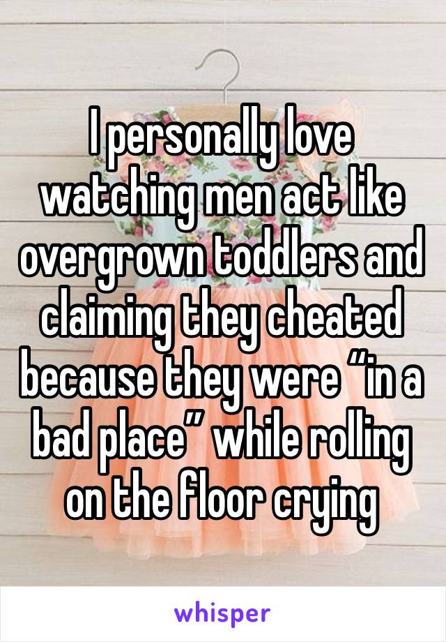 I personally love watching men act like overgrown toddlers and claiming they cheated because they were “in a bad place” while rolling on the floor crying