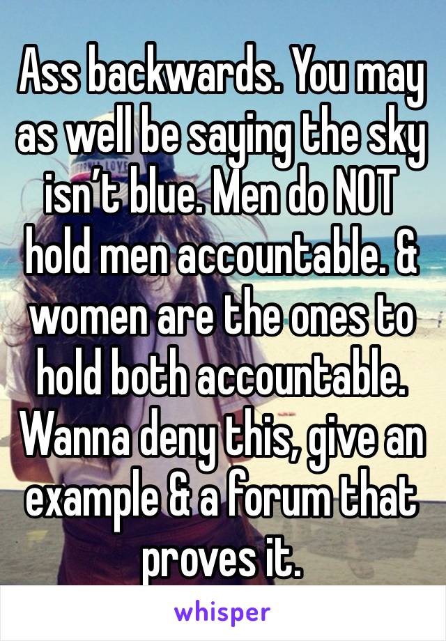 Ass backwards. You may as well be saying the sky isn’t blue. Men do NOT hold men accountable. & women are the ones to hold both accountable. Wanna deny this, give an example & a forum that proves it.