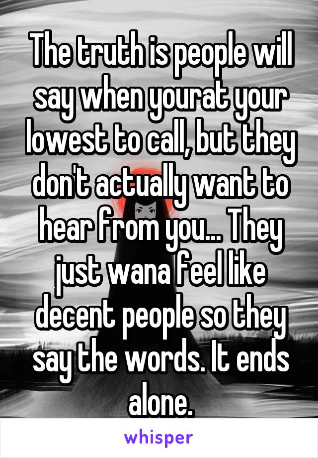 The truth is people will say when yourat your lowest to call, but they don't actually want to hear from you... They just wana feel like decent people so they say the words. It ends alone.