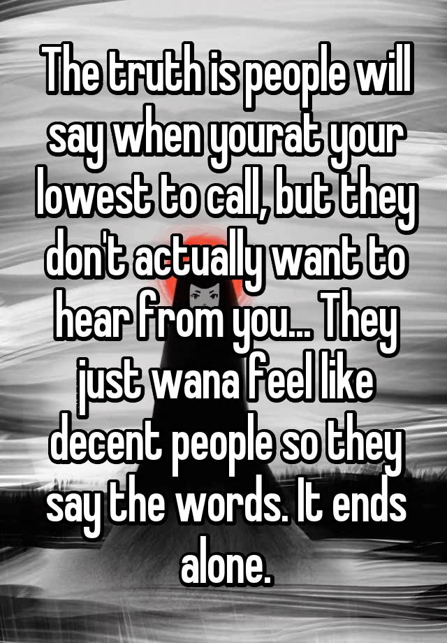 The truth is people will say when yourat your lowest to call, but they don't actually want to hear from you... They just wana feel like decent people so they say the words. It ends alone.