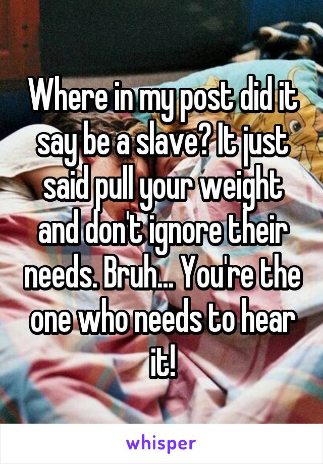 Where in my post did it say be a slave? It just said pull your weight and don't ignore their needs. Bruh... You're the one who needs to hear it!