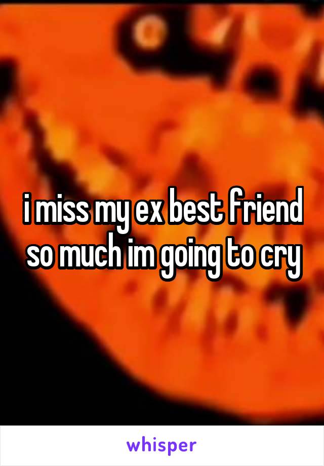 i miss my ex best friend so much im going to cry