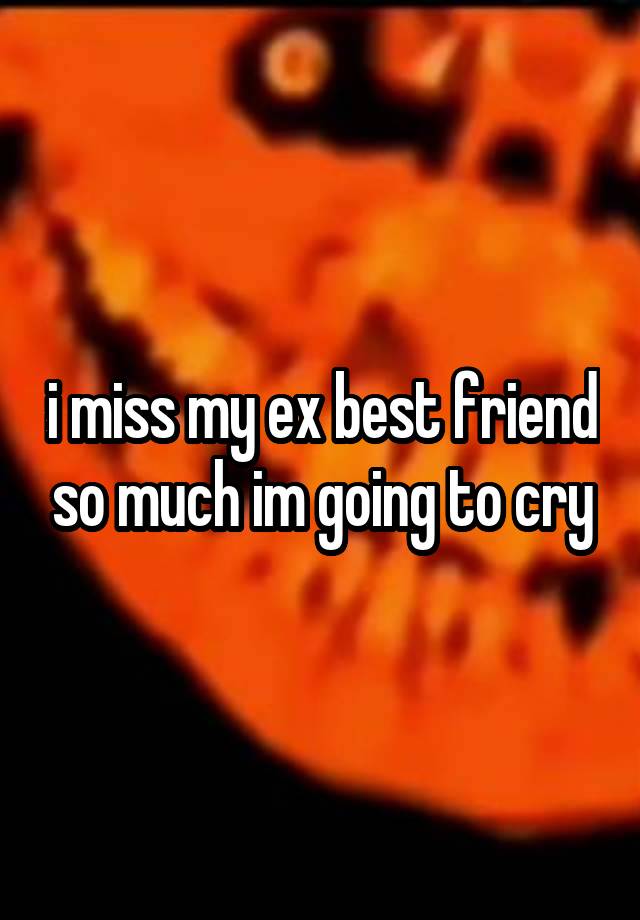 i miss my ex best friend so much im going to cry