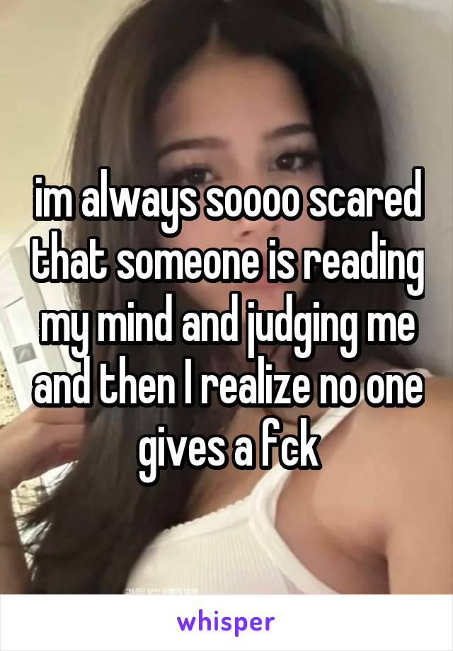 im always soooo scared that someone is reading my mind and judging me and then I realize no one gives a fck