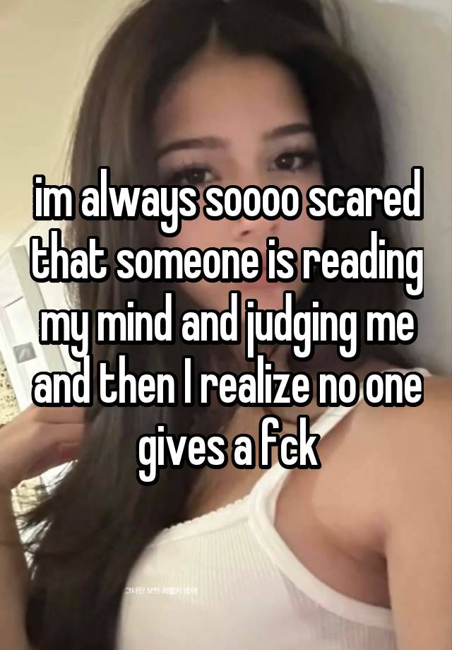 im always soooo scared that someone is reading my mind and judging me and then I realize no one gives a fck