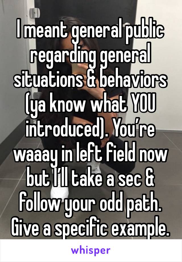 I meant general public regarding general situations & behaviors (ya know what YOU introduced). You’re waaay in left field now but I’ll take a sec & follow your odd path. Give a specific example.