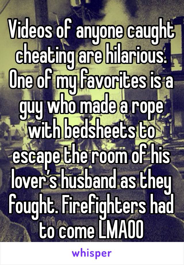 Videos of anyone caught cheating are hilarious. One of my favorites is a guy who made a rope with bedsheets to escape the room of his lover’s husband as they fought. Firefighters had to come LMAOO 