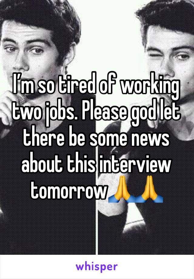 I’m so tired of working two jobs. Please god let there be some news about this interview tomorrow🙏🙏