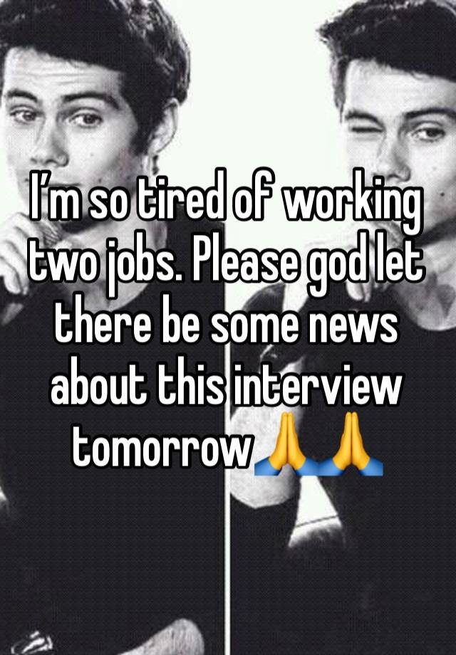 I’m so tired of working two jobs. Please god let there be some news about this interview tomorrow🙏🙏