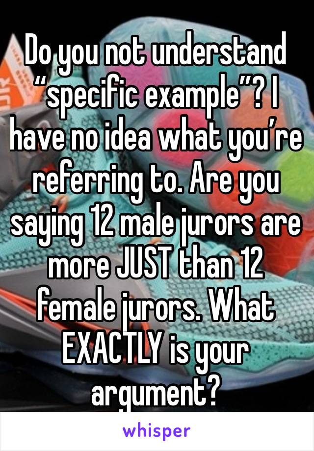 Do you not understand “specific example”? I have no idea what you’re referring to. Are you saying 12 male jurors are more JUST than 12 female jurors. What EXACTLY is your argument?