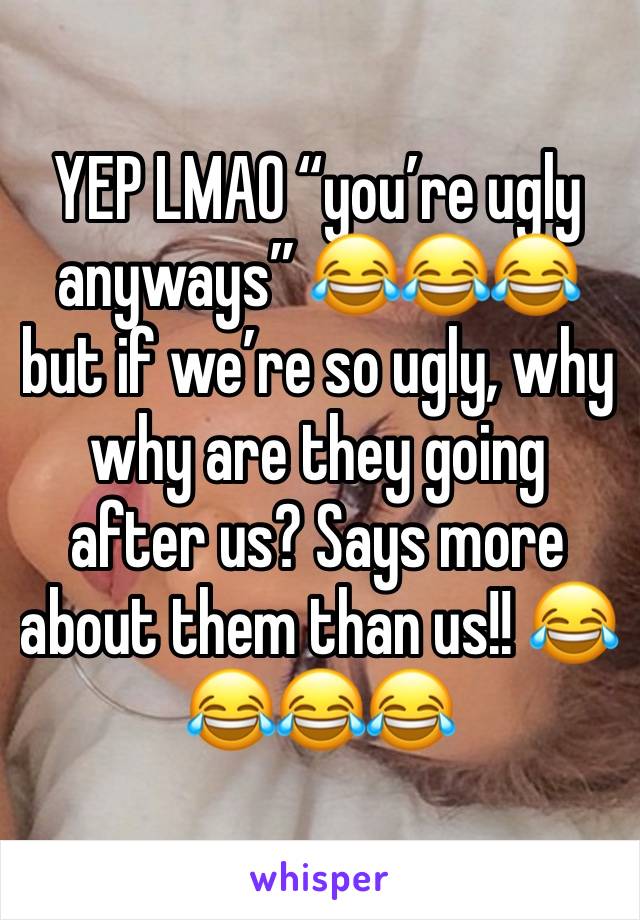 YEP LMAO “you’re ugly anyways” 😂😂😂 but if we’re so ugly, why why are they going after us? Says more about them than us!! 😂😂😂😂