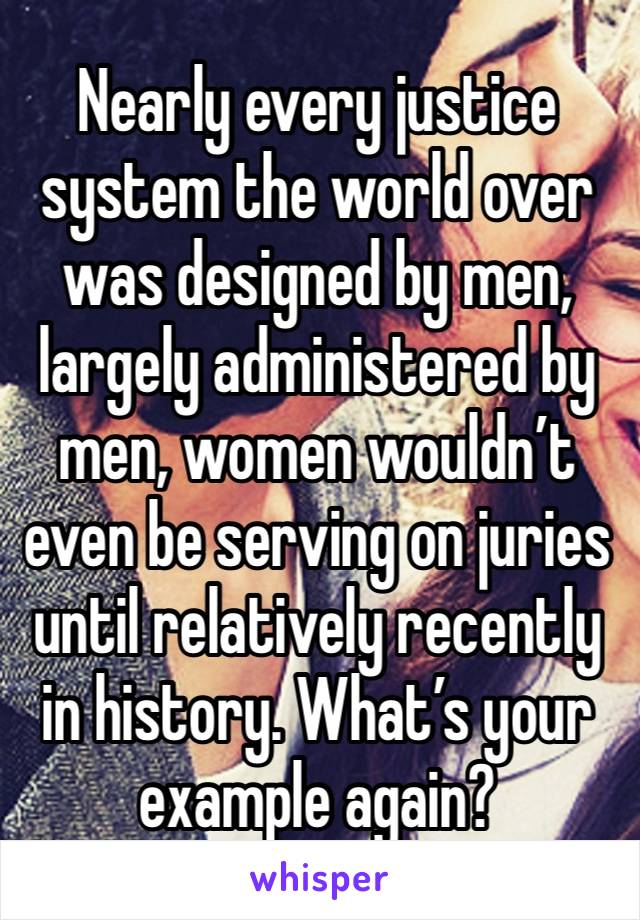 Nearly every justice system the world over was designed by men, largely administered by men, women wouldn’t even be serving on juries until relatively recently in history. What’s your example again?