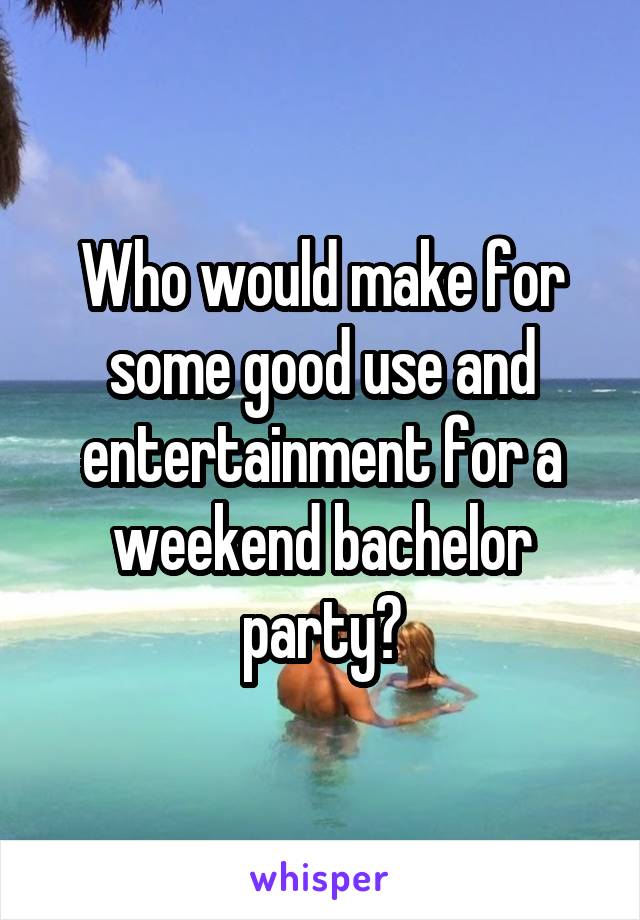 Who would make for some good use and entertainment for a weekend bachelor party?