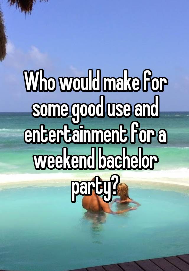 Who would make for some good use and entertainment for a weekend bachelor party?