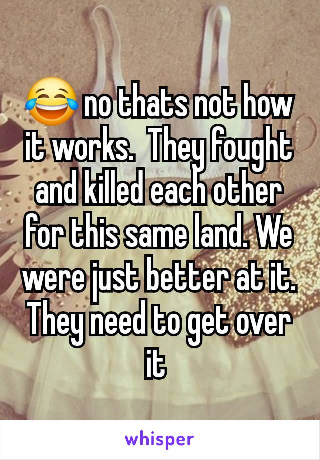 😂 no thats not how it works.  They fought and killed each other for this same land. We were just better at it. They need to get over it 