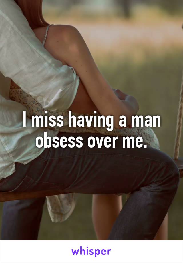 I miss having a man obsess over me.