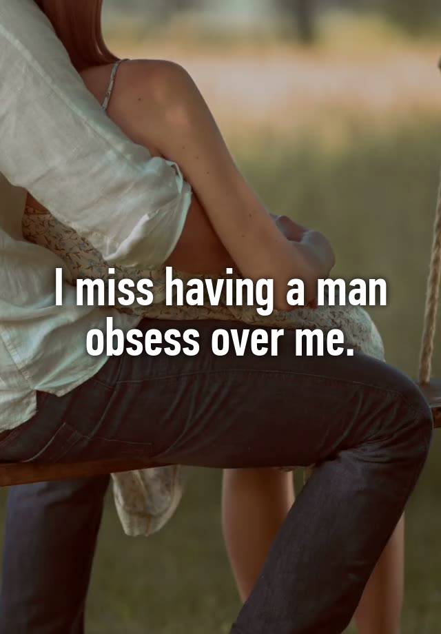 I miss having a man obsess over me.