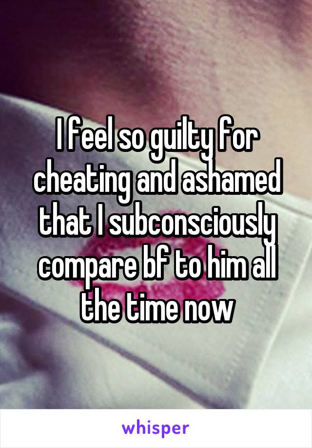 I feel so guilty for cheating and ashamed that I subconsciously compare bf to him all the time now