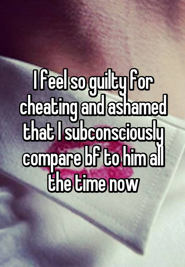 I feel so guilty for cheating and ashamed that I subconsciously compare bf to him all the time now