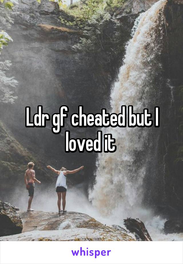 Ldr gf cheated but I loved it 