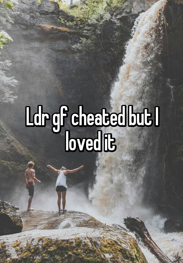 Ldr gf cheated but I loved it 