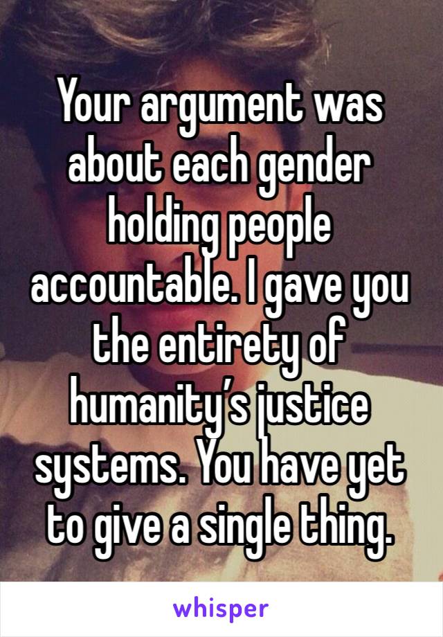 Your argument was about each gender holding people accountable. I gave you the entirety of humanity’s justice systems. You have yet to give a single thing. 