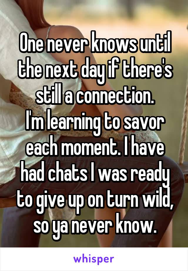 One never knows until the next day if there's still a connection.
I'm learning to savor each moment. I have had chats I was ready to give up on turn wild, so ya never know.