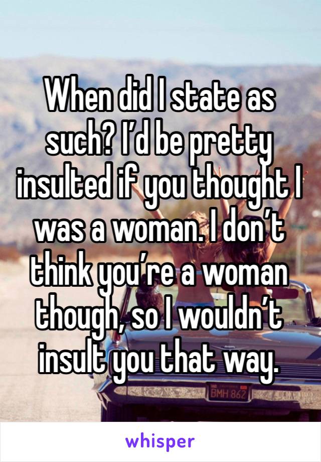 When did I state as such? I’d be pretty insulted if you thought I was a woman. I don’t think you’re a woman though, so I wouldn’t insult you that way. 