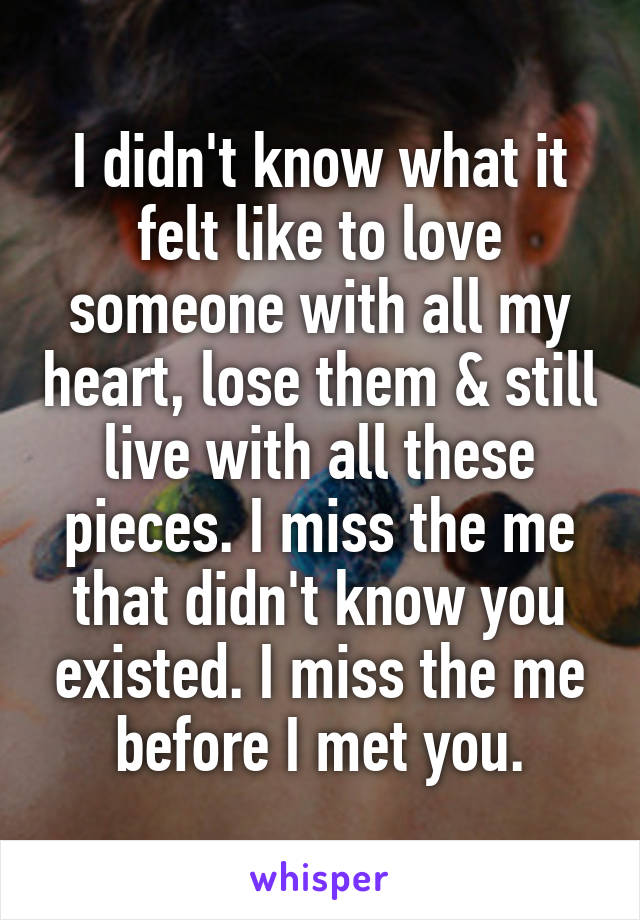 I didn't know what it felt like to love someone with all my heart, lose them & still live with all these pieces. I miss the me that didn't know you existed. I miss the me before I met you.