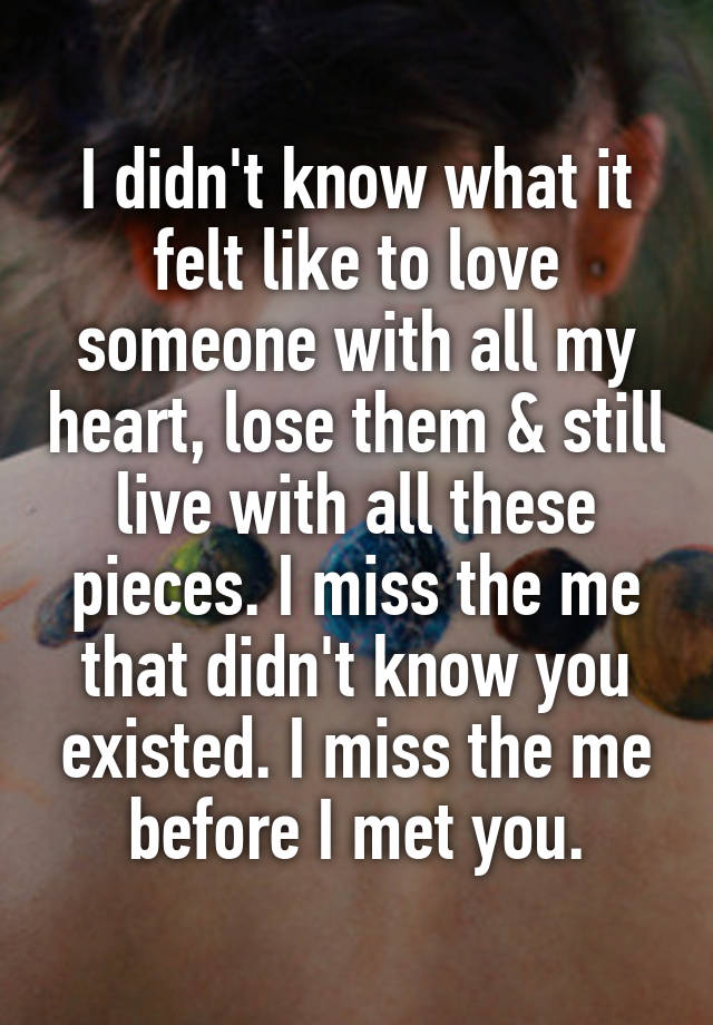 I didn't know what it felt like to love someone with all my heart, lose them & still live with all these pieces. I miss the me that didn't know you existed. I miss the me before I met you.